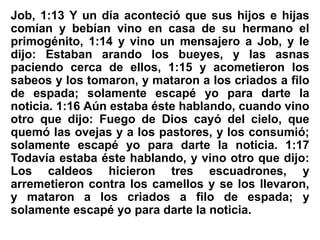 Job, 1:13 Y un día aconteció que sus hijos e hijas
comían y bebían vino en casa de su hermano el
primogénito, 1:14 y vino un mensajero a Job, y le
dijo: Estaban arando los bueyes, y las asnas
paciendo cerca de ellos, 1:15 y acometieron los
sabeos y los tomaron, y mataron a los criados a filo
de espada; solamente escapé yo para darte la
noticia. 1:16 Aún estaba éste hablando, cuando vino
otro que dijo: Fuego de Dios cayó del cielo, que
quemó las ovejas y a los pastores, y los consumió;
solamente escapé yo para darte la noticia. 1:17
Todavía estaba éste hablando, y vino otro que dijo:
Los caldeos hicieron tres escuadrones, y
arremetieron contra los camellos y se los llevaron,
y mataron a los criados a filo de espada; y
solamente escapé yo para darte la noticia.
 
