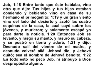 Job, 1:18 Entre tanto que éste hablaba, vino
otro que dijo: Tus hijos y tus hijas estaban
comiendo y bebiendo vino en casa de su
hermano el primogénito; 1:19 y un gran viento
vino del lado del desierto y azotó las cuatro
esquinas de la casa, la cual cayó sobre los
jóvenes, y murieron; y solamente escapé yo
para darte la noticia. 1:20 Entonces Job se
levantó, y rasgó su manto, y rasuró su cabeza,
y se postró en tierra y adoró, 1:21 y dijo:
Desnudo salí del vientre de mi madre, y
desnudo volveré allá. Jehová dio, y Jehová
quitó; sea el nombre de Jehová bendito. 1:22
En todo esto no pecó Job, ni atribuyó a Dios
despropósito alguno.
 