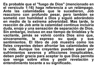 Es probable que el "fuego de Dios" (mencionado en
el versículo 1:16) haga referencia a un relámpago.
Ante las calamidades que le sucedieron, Job
reacciono con profundo pesar, pero también se
sometió con humildad a Dios y siguió adorándolo
en medio de la extrema adversidad. Mas tarde, la
reacción de Job ante la calamidad continua incluiría
duda, enojo y una sensación de separación de Dios.
Sin embargo, incluso en ese tiempo de tinieblas y fe
vacilante, jamás se volvió contra Dios sino que,
sinceramente, le expreso su queja y sus
sentimientos. El libro de Job muestra como los
fieles creyentes deben afrontar las calamidades de
la vida. Aunque los creyentes pueden pasar por
sufrimientos severos y aflicciones inexplicables,
deben pedir gracia para aceptar lo que Dios permita
que venga sobre ellos y pedir revelación y
entendimiento tocante a su significado.
 