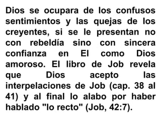 Dios se ocupara de los confusos
sentimientos y las quejas de los
creyentes, si se le presentan no
con rebeldía sino con sincera
confianza en El como Dios
amoroso. El libro de Job revela
que Dios acepto las
interpelaciones de Job (cap. 38 al
41) y al final lo alabo por haber
hablado "lo recto" (Job, 42:7).
 