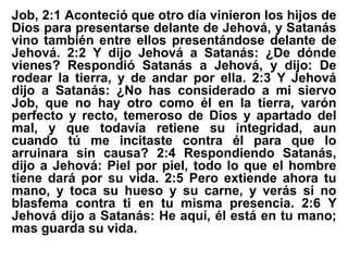 Job, 2:1 Aconteció que otro día vinieron los hijos de
Dios para presentarse delante de Jehová, y Satanás
vino también entre ellos presentándose delante de
Jehová. 2:2 Y dijo Jehová a Satanás: ¿De dónde
vienes? Respondió Satanás a Jehová, y dijo: De
rodear la tierra, y de andar por ella. 2:3 Y Jehová
dijo a Satanás: ¿No has considerado a mi siervo
Job, que no hay otro como él en la tierra, varón
perfecto y recto, temeroso de Dios y apartado del
mal, y que todavía retiene su integridad, aun
cuando tú me incitaste contra él para que lo
arruinara sin causa? 2:4 Respondiendo Satanás,
dijo a Jehová: Piel por piel, todo lo que el hombre
tiene dará por su vida. 2:5 Pero extiende ahora tu
mano, y toca su hueso y su carne, y verás si no
blasfema contra ti en tu misma presencia. 2:6 Y
Jehová dijo a Satanás: He aquí, él está en tu mano;
mas guarda su vida.
 