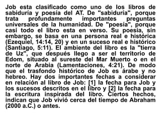 Job esta clasificado como uno de los libros de
sabiduría y poesía del AT. De "sabiduría", porque
trata profundamente importantes preguntas
universales de la humanidad. De "poesía", porque
casi todo el libro esta en verso. Su poesía, sin
embargo, se basa en una persona real e histórica
(Ezequiel, 14:14, 20) y en un suceso real e histórico
(Santiago, 5:11). El ambiente del libro es la "tierra
de Uz", que después llego a ser el territorio de
Edom, situado al sureste del Mar Muerto o en el
norte de Arabia (Lamentaciones, 4:21). De modo
que el trasfondo histórico de Job es árabe y no
hebreo. Hay dos importantes fechas a considerar
en relación al libro de Job: [1] la fecha para Job y
los sucesos descritos en el libro y [2] la fecha para
la escritura inspirada del libro. Ciertos hechos,
indican que Job vivió cerca del tiempo de Abraham
(2000 a.C.) o antes.
 