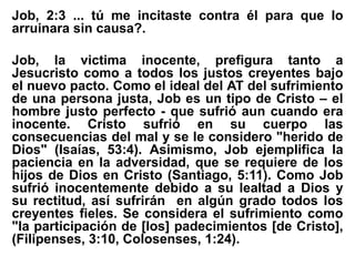 Job, 2:3 ... tú me incitaste contra él para que lo
arruinara sin causa?.
Job, la victima inocente, prefigura tanto a
Jesucristo como a todos los justos creyentes bajo
el nuevo pacto. Como el ideal del AT del sufrimiento
de una persona justa, Job es un tipo de Cristo – el
hombre justo perfecto - que sufrió aun cuando era
inocente. Cristo sufrió en su cuerpo las
consecuencias del mal y se le considero "herido de
Dios" (Isaías, 53:4). Asimismo, Job ejemplifica la
paciencia en la adversidad, que se requiere de los
hijos de Dios en Cristo (Santiago, 5:11). Como Job
sufrió inocentemente debido a su lealtad a Dios y
su rectitud, así sufrirán en algún grado todos los
creyentes fieles. Se considera el sufrimiento como
"la participación de [los] padecimientos [de Cristo],
(Filipenses, 3:10, Colosenses, 1:24).
 