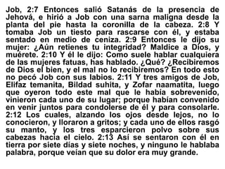 Job, 2:7 Entonces salió Satanás de la presencia de
Jehová, e hirió a Job con una sarna maligna desde la
planta del pie hasta la coronilla de la cabeza. 2:8 Y
tomaba Job un tiesto para rascarse con él, y estaba
sentado en medio de ceniza. 2:9 Entonces le dijo su
mujer: ¿Aún retienes tu integridad? Maldice a Dios, y
muérete. 2:10 Y él le dijo: Como suele hablar cualquiera
de las mujeres fatuas, has hablado. ¿Qué? ¿Recibiremos
de Dios el bien, y el mal no lo recibiremos? En todo esto
no pecó Job con sus labios. 2:11 Y tres amigos de Job,
Elifaz temanita, Bildad suhita, y Zofar naamatita, luego
que oyeron todo este mal que le había sobrevenido,
vinieron cada uno de su lugar; porque habían convenido
en venir juntos para condolerse de él y para consolarle.
2:12 Los cuales, alzando los ojos desde lejos, no lo
conocieron, y lloraron a gritos; y cada uno de ellos rasgó
su manto, y los tres esparcieron polvo sobre sus
cabezas hacia el cielo. 2:13 Así se sentaron con él en
tierra por siete días y siete noches, y ninguno le hablaba
palabra, porque veían que su dolor era muy grande.
 