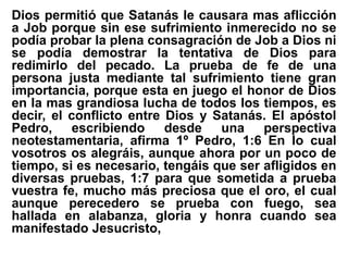 Dios permitió que Satanás le causara mas aflicción
a Job porque sin ese sufrimiento inmerecido no se
podía probar la plena consagración de Job a Dios ni
se podía demostrar la tentativa de Dios para
redimirlo del pecado. La prueba de fe de una
persona justa mediante tal sufrimiento tiene gran
importancia, porque esta en juego el honor de Dios
en la mas grandiosa lucha de todos los tiempos, es
decir, el conflicto entre Dios y Satanás. El apóstol
Pedro, escribiendo desde una perspectiva
neotestamentaria, afirma 1º Pedro, 1:6 En lo cual
vosotros os alegráis, aunque ahora por un poco de
tiempo, si es necesario, tengáis que ser afligidos en
diversas pruebas, 1:7 para que sometida a prueba
vuestra fe, mucho más preciosa que el oro, el cual
aunque perecedero se prueba con fuego, sea
hallada en alabanza, gloria y honra cuando sea
manifestado Jesucristo,
 