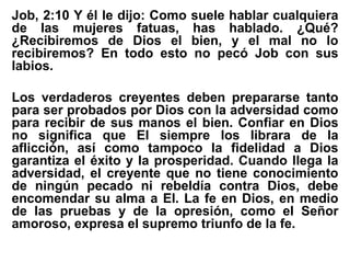 Job, 2:10 Y él le dijo: Como suele hablar cualquiera
de las mujeres fatuas, has hablado. ¿Qué?
¿Recibiremos de Dios el bien, y el mal no lo
recibiremos? En todo esto no pecó Job con sus
labios.
Los verdaderos creyentes deben prepararse tanto
para ser probados por Dios con la adversidad como
para recibir de sus manos el bien. Confiar en Dios
no significa que El siempre los librara de la
aflicción, así como tampoco la fidelidad a Dios
garantiza el éxito y la prosperidad. Cuando llega la
adversidad, el creyente que no tiene conocimiento
de ningún pecado ni rebeldía contra Dios, debe
encomendar su alma a El. La fe en Dios, en medio
de las pruebas y de la opresión, como el Señor
amoroso, expresa el supremo triunfo de la fe.
 