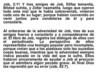 Job, 2:11 Y tres amigos de Job, Elifaz temanita,
Bildad suhita, y Zofar naamatita, luego que oyeron
todo este mal que le había sobrevenido, vinieron
cada uno de su lugar; porque habían convenido en
venir juntos para condolerse de él y para
consolarle.
Al enterarse de la adversidad de Job, tres de sus
amigos fueron a consolarlo y a compadecerse de
el. El libro de Job, registra los diálogos de ellos con
el perjudicado. La perspectiva de ellos
representaba una teología popular pero incompleta,
porque creían que a los piadosos solo les sucedían
cosas buenas, mientras que la adversidad siempre
indica pecado en la vida del que la sufre. Ellos
trataron sinceramente de ayudar a Job al procurar
que el admitiera algún pecado grave. Al final Dios
los reprendió por su error (Job, 42:7).
 