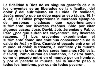 La fidelidad a Dios no es ninguna garantía de que
los creyentes serán liberados de la dificultad, del
dolor y del sufrimiento en su vida. En realidad,
Jesús enseño que se debe esperar eso (Juan, 16:1-
4, 33). La Biblia proporciona numerosos ejemplos
de personas piadosas que experimentaron
sufrimiento por diversas razones. Solo por citar
algunos casos: José, David, Job, Jeremías y Pablo.
Pero ¿por que sufren los creyentes?. Hay diversas
razones. [1] Los creyentes experimentan el
sufrimiento como una continua consecuencia de la
caída de Adán y Eva. Cuando el pecado entro en el
mundo, el dolor, la tristeza, el conflicto y la muerte
entraron en la vida de los seres humanos (Génesis,
3:16-19). Pablo afirma en Romanos, 5:12 Por tanto,
como el pecado entró en el mundo por un hombre,
y por el pecado la muerte, así la muerte pasó a
todos los hombres, por cuanto todos pecaron.
 