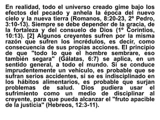 En realidad, todo el universo creado gime bajo los
efectos del pecado y anhela la época del nuevo
cielo y la nueva tierra (Romanos, 8:20-23, 2º Pedro,
3:10-13). Siempre se debe depender de la gracia, de
la fortaleza y del consuelo de Dios (1º Corintios,
10:13). [2] Algunos creyentes sufren por la misma
razón que sufren los incrédulos, es decir, como
consecuencia de sus propias acciones. El principio
de que "todo lo que el hombre sembrare, eso
también segara" (Gálatas, 6:7) se aplica, en un
sentido general, a todo el mundo. Si se conduce
imprudentemente un vehículo, es probable que se
sufran serios accidentes, si se es indisciplinado en
los hábitos alimentarios, es probable que surjan
problemas de salud. Dios pudiera usar el
sufrimiento como un medio de disciplinar al
creyente, para que pueda alcanzar el "fruto apacible
de la justicia" (Hebreos, 12:3-11).
 