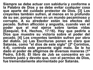 Siempre se debe actuar con sabiduría y conforme a
la Palabra de Dios y se debe evitar cualquier cosa
que aparte del cuidado protector de Dios. [3] Los
creyentes también sufren, al menos en lo profundo
de su ser, porque viven en un mundo pecaminoso y
corrupto. A su alrededor están los efectos del
pecado. Sufren aflicción y angustia, cuando ven el
poder que el mal ejerce sobre tantas vidas
(Ezequiel, 9:4, Hechos, 17:16). Hay que pedirle a
Dios que muestre su victoria sobre el poder del
pecado. [4] Los creyentes también sufren por obra
del diablo. (a) Las Escrituras ponen en claro que
Satanás, como "el dios de este siglo" (2º Corintios,
4:4), controla este presente siglo malo. Se le ha
dado el poder de afligirnos de diversas maneras (1º
Pedro, 5:8-9). El libro de Job se concentra en un
hombre justo y devoto que, con el permiso de Dios,
fue tremendamente atormentado por Satanás.
 