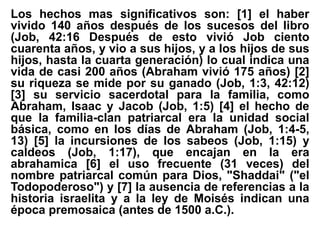 Los hechos mas significativos son: [1] el haber
vivido 140 años después de los sucesos del libro
(Job, 42:16 Después de esto vivió Job ciento
cuarenta años, y vio a sus hijos, y a los hijos de sus
hijos, hasta la cuarta generación) lo cual indica una
vida de casi 200 años (Abraham vivió 175 años) [2]
su riqueza se mide por su ganado (Job, 1:3, 42:12)
[3] su servicio sacerdotal para la familia, como
Abraham, Isaac y Jacob (Job, 1:5) [4] el hecho de
que la familia-clan patriarcal era la unidad social
básica, como en los días de Abraham (Job, 1:4-5,
13) [5] la incursiones de los sabeos (Job, 1:15) y
caldeos (Job, 1:17), que encajan en la era
abrahamica [6] el uso frecuente (31 veces) del
nombre patriarcal común para Dios, "Shaddai" ("el
Todopoderoso") y [7] la ausencia de referencias a la
historia israelita y a la ley de Moisés indican una
época premosaica (antes de 1500 a.C.).
 