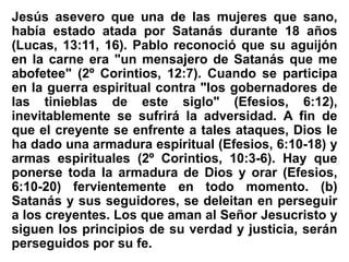 Jesús asevero que una de las mujeres que sano,
había estado atada por Satanás durante 18 años
(Lucas, 13:11, 16). Pablo reconoció que su aguijón
en la carne era "un mensajero de Satanás que me
abofetee" (2º Corintios, 12:7). Cuando se participa
en la guerra espiritual contra "los gobernadores de
las tinieblas de este siglo" (Efesios, 6:12),
inevitablemente se sufrirá la adversidad. A fin de
que el creyente se enfrente a tales ataques, Dios le
ha dado una armadura espiritual (Efesios, 6:10-18) y
armas espirituales (2º Corintios, 10:3-6). Hay que
ponerse toda la armadura de Dios y orar (Efesios,
6:10-20) fervientemente en todo momento. (b)
Satanás y sus seguidores, se deleitan en perseguir
a los creyentes. Los que aman al Señor Jesucristo y
siguen los principios de su verdad y justicia, serán
perseguidos por su fe.
 