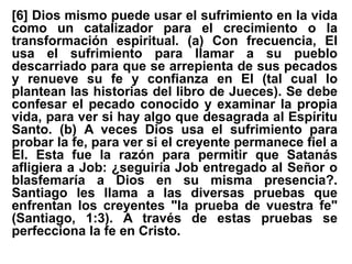 [6] Dios mismo puede usar el sufrimiento en la vida
como un catalizador para el crecimiento o la
transformación espiritual. (a) Con frecuencia, El
usa el sufrimiento para llamar a su pueblo
descarriado para que se arrepienta de sus pecados
y renueve su fe y confianza en El (tal cual lo
plantean las historias del libro de Jueces). Se debe
confesar el pecado conocido y examinar la propia
vida, para ver si hay algo que desagrada al Espíritu
Santo. (b) A veces Dios usa el sufrimiento para
probar la fe, para ver si el creyente permanece fiel a
El. Esta fue la razón para permitir que Satanás
afligiera a Job: ¿seguiría Job entregado al Señor o
blasfemaría a Dios en su misma presencia?.
Santiago les llama a las diversas pruebas que
enfrentan los creyentes "la prueba de vuestra fe"
(Santiago, 1:3). A través de estas pruebas se
perfecciona la fe en Cristo.
 