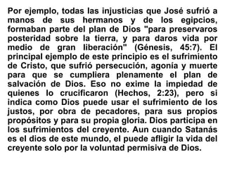 Por ejemplo, todas las injusticias que José sufrió a
manos de sus hermanos y de los egipcios,
formaban parte del plan de Dios "para preservaros
posteridad sobre la tierra, y para daros vida por
medio de gran liberación" (Génesis, 45:7). El
principal ejemplo de este principio es el sufrimiento
de Cristo, que sufrió persecución, agonía y muerte
para que se cumpliera plenamente el plan de
salvación de Dios. Eso no exime la impiedad de
quienes lo crucificaron (Hechos, 2:23), pero si
indica como Dios puede usar el sufrimiento de los
justos, por obra de pecadores, para sus propios
propósitos y para su propia gloria. Dios participa en
los sufrimientos del creyente. Aun cuando Satanás
es el dios de este mundo, el puede afligir la vida del
creyente solo por la voluntad permisiva de Dios.
 