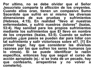 Por ultimo, no se debe olvidar que el Señor
Jesucristo comparte la aflicción de los creyentes.
Cuando ellos oran, tienen un compasivo Sumo
Sacerdote que sufrió en si mismo las diversas
dimensiones de sus pruebas y sufrimientos
(Hebreos, 4:15). En realidad "llevo el nuestras
enfermedades, y sufrió nuestros dolores" (Isaías,
53:4). Hay sanidad para los propios sufrimientos
mediante los sufrimientos que El llevo en nombre
de los creyentes (Isaías, 53:5). Cuando se sufren
pruebas ¿que pasos se pueden dar para lidiar con
tal sufrimiento y salir victoriosos sobre el?. [1] En
primer lugar, hay que considerar las diversas
razones por las que sufren los seres humanos (ya
lo vimos). Si se puede identificar la razón
especifica, entonces hay que seguir el curso de
acción apropiado (ej.: si se trata de un pecado, hay
que confesarlo, arrepentirse y no volver a
cometerlo).
 
