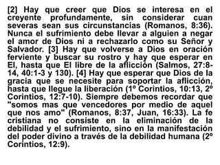 [2] Hay que creer que Dios se interesa en el
creyente profundamente, sin considerar cuan
severas sean sus circunstancias (Romanos, 8:36).
Nunca el sufrimiento debe llevar a alguien a negar
el amor de Dios ni a rechazarlo como su Señor y
Salvador. [3] Hay que volverse a Dios en oración
ferviente y buscar su rostro y hay que esperar en
El, hasta que El libre de la aflicción (Salmos, 27:8-
14, 40:1-3 y 130). [4] Hay que esperar que Dios de la
gracia que se necesite para soportar la aflicción,
hasta que llegue la liberación (1º Corintios, 10:13, 2º
Corintios, 12:7-10). Siempre debemos recordar que
"somos mas que vencedores por medio de aquel
que nos amo" (Romanos, 8:37, Juan, 16:33). La fe
cristiana no consiste en la eliminación de la
debilidad y el sufrimiento, sino en la manifestación
del poder divino a través de la debilidad humana (2º
Corintios, 12:9).
 