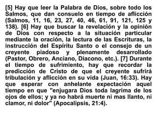 [5] Hay que leer la Palabra de Dios, sobre todo los
Salmos, que dan consuelo en tiempo de aflicción
(Salmos, 11, 16, 23, 27, 40, 46, 61, 91, 121, 125 y
138). [6] Hay que buscar la revelación y la opinión
de Dios con respecto a la situación particular
mediante la oración, la lectura de las Escrituras, la
instrucción del Espíritu Santo o el consejo de un
creyente piadoso y plenamente desarrollado
(Pastor, Obrero, Anciano, Diacono, etc.). [7] Durante
el tiempo de sufrimiento, hay que recordar la
predicción de Cristo de que el creyente sufrirá
tribulación y aflicción en su vida (Juan, 16:33). Hay
que esperar con anhelante expectación aquel
tiempo en que "enjugara Dios toda lagrima de los
ojos de ellos; y ya no habrá muerte ni mas llanto, ni
clamor, ni dolor" (Apocalipsis, 21:4).
 