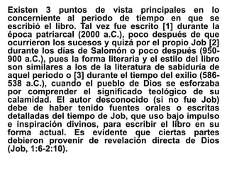 Existen 3 puntos de vista principales en lo
concerniente al periodo de tiempo en que se
escribió el libro. Tal vez fue escrito [1] durante la
época patriarcal (2000 a.C.), poco después de que
ocurrieron los sucesos y quizá por el propio Job [2]
durante los días de Salomón o poco después (950-
900 a.C.), pues la forma literaria y el estilo del libro
son similares a los de la literatura de sabiduría de
aquel periodo o [3] durante el tiempo del exilio (586-
538 a.C.), cuando el pueblo de Dios se esforzaba
por comprender el significado teológico de su
calamidad. El autor desconocido (si no fue Job)
debe de haber tenido fuentes orales o escritas
detalladas del tiempo de Job, que uso bajo impulso
e inspiración divinos, para escribir el libro en su
forma actual. Es evidente que ciertas partes
debieron provenir de revelación directa de Dios
(Job, 1:6-2:10).
 