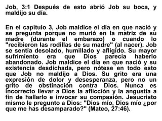 Job, 3:1 Después de esto abrió Job su boca, y
maldijo su día.
En el capitulo 3, Job maldice el día en que nació y
se pregunta porque no murió en la matriz de su
madre (durante el embarazo) o cuando lo
"recibieron las rodillas de su madre" (al nacer). Job
se sentía desolado, humillado y afligido. Su mayor
sufrimiento era que Dios parecía haberlo
abandonado. Job maldice el día en que nació y su
existencia desdichada, pero nótese en todo esto
que Job no maldijo a Dios. Su grito era una
expresión de dolor y desesperanza, pero no un
grito de obstinación contra Dios. Nunca es
incorrecto llevar a Dios la aflicción y la angustia a
fin de hallarlo e invocar su compasión. Jesucristo
mismo le pregunto a Dios: "Dios mío, Dios mío ¿por
que me has desamparado?" (Mateo, 27:46).
 