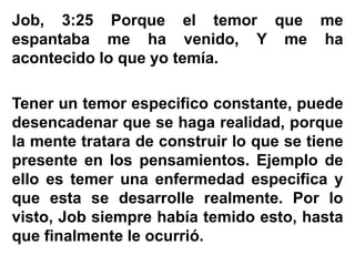 Job, 3:25 Porque el temor que me
espantaba me ha venido, Y me ha
acontecido lo que yo temía.
Tener un temor especifico constante, puede
desencadenar que se haga realidad, porque
la mente tratara de construir lo que se tiene
presente en los pensamientos. Ejemplo de
ello es temer una enfermedad especifica y
que esta se desarrolle realmente. Por lo
visto, Job siempre había temido esto, hasta
que finalmente le ocurrió.
 