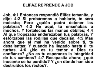ELIFAZ REPRENDE A JOB
Job, 4:1 Entonces respondió Elifaz temanita, y
dijo: 4:2 Si probáremos a hablarte, te será
molesto; Pero ¿quién podrá detener las
palabras? 4:3 He aquí, tú enseñabas a
muchos, Y fortalecías las manos débiles; 4:4
Al que tropezaba enderezaban tus palabras, Y
esforzabas las rodillas que decaían. 4:5 Mas
ahora que el mal ha venido sobre ti, te
desalientas; Y cuando ha llegado hasta ti, te
turbas. 4:6 ¿No es tu temor a Dios tu
confianza? ¿No es tu esperanza la integridad
de tus caminos? 4:7 Recapacita ahora; ¿qué
inocente se ha perdido? Y ¿en dónde han sido
destruidos los rectos?.
 