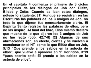 En el capitulo 4 comienza el primero de 3 ciclos
principales de los diálogos de Job con Elifaz,
Bildad y Zofar. Cuando se lean estos diálogos,
nótese lo siguiente: [1] Aunque se registran en las
Escrituras las palabras de los 3 amigos de Job, no
todo lo que dijeron fue necesariamente cierto. El
Espíritu Santo registro las palabras de ellos, pero
no las inspiro. Al final del libro, Dios mismo declaro
que mucho de lo que dijeron los 3 amigos de Job
no fue recto (Job, 42:7-8) [2] Algunas de sus
afirmaciones son, en efecto, ciertas y se vuelven a
mencionar en el NT, como lo que Elifaz dice en Job,
5:13 “Que prende a los sabios en la astucia de
ellos”, que vuelve a aparecer en 1º Corintios, 3:19
“pues escrito está: El prende a los sabios en la
astucia de ellos”.
 