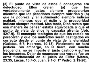 [3] El punto de vista de estos 3 consejeros era
defectuoso. Ellos creían: (a) que los
verdaderamente justos siempre prosperarían
mientras que los pecadores siempre sufrirían y (b)
que la pobreza y el sufrimiento siempre indican
maldad, mientras que el éxito y la prosperidad
indican siempre rectitud. Mas tarde, Dios revelo que
esa manera de pensar estaba equivocada y que el
punto de vista de ellos le causaba afrenta (Job,
42:7-9). El concepto teológico de que los rectos no
perecerán y que los malvados serán castigados es
correcto desde el punto de vista de la eternidad
(Gálatas, 6:7, Hebreos, 10:13). Finalmente se hará
justicia. Sin embargo, en la tierra, con mucha
frecuencia, no se imparte el justo castigo y sufren
los inocentes. Dejar de reconocer esa verdad fue un
error fundamental en el juicio de Elifaz (Mateo,
23:35, Lucas, 13:4-5, Juan, 9:1-3, 1º Pedro, 2:19-20).
 