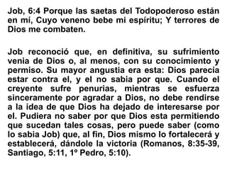 Job, 6:4 Porque las saetas del Todopoderoso están
en mí, Cuyo veneno bebe mi espíritu; Y terrores de
Dios me combaten.
Job reconoció que, en definitiva, su sufrimiento
venia de Dios o, al menos, con su conocimiento y
permiso. Su mayor angustia era esta: Dios parecía
estar contra el, y el no sabia por que. Cuando el
creyente sufre penurias, mientras se esfuerza
sinceramente por agradar a Dios, no debe rendirse
a la idea de que Dios ha dejado de interesarse por
el. Pudiera no saber por que Dios esta permitiendo
que sucedan tales cosas, pero puede saber (como
lo sabia Job) que, al fin, Dios mismo lo fortalecerá y
establecerá, dándole la victoria (Romanos, 8:35-39,
Santiago, 5:11, 1º Pedro, 5:10).
 