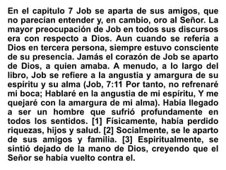 En el capitulo 7 Job se aparta de sus amigos, que
no parecían entender y, en cambio, oro al Señor. La
mayor preocupación de Job en todos sus discursos
era con respecto a Dios. Aun cuando se refería a
Dios en tercera persona, siempre estuvo consciente
de su presencia. Jamás el corazón de Job se aparto
de Dios, a quien amaba. A menudo, a lo largo del
libro, Job se refiere a la angustia y amargura de su
espíritu y su alma (Job, 7:11 Por tanto, no refrenaré
mi boca; Hablaré en la angustia de mi espíritu, Y me
quejaré con la amargura de mi alma). Había llegado
a ser un hombre que sufrió profundamente en
todos los sentidos. [1] Físicamente, había perdido
riquezas, hijos y salud. [2] Socialmente, se le aparto
de sus amigos y familia. [3] Espiritualmente, se
sintió dejado de la mano de Dios, creyendo que el
Señor se había vuelto contra el.
 