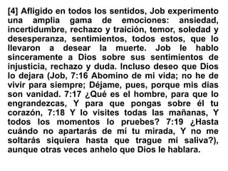 [4] Afligido en todos los sentidos, Job experimento
una amplia gama de emociones: ansiedad,
incertidumbre, rechazo y traición, temor, soledad y
desesperanza, sentimientos, todos estos, que lo
llevaron a desear la muerte. Job le hablo
sinceramente a Dios sobre sus sentimientos de
injusticia, rechazo y duda. Incluso deseo que Dios
lo dejara (Job, 7:16 Abomino de mi vida; no he de
vivir para siempre; Déjame, pues, porque mis días
son vanidad. 7:17 ¿Qué es el hombre, para que lo
engrandezcas, Y para que pongas sobre él tu
corazón, 7:18 Y lo visites todas las mañanas, Y
todos los momentos lo pruebes? 7:19 ¿Hasta
cuándo no apartarás de mí tu mirada, Y no me
soltarás siquiera hasta que trague mi saliva?),
aunque otras veces anhelo que Dios le hablara.
 
