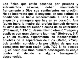 Los fieles que están pasando por pruebas y
sufrimientos severos, deben manifestarle
francamente a Dios sus sentimientos en oración.
No es incorrecto que el creyente, en una actitud de
obediencia, le hable sinceramente a Dios de la
angustia y amargura que hay en su corazón. Ana
(quien fuera la madre del profeta Samuel) derramo
su alma delante del Señor a causa de su esterilidad
(1º Samuel, 1:13-16). Jesús mismo ofreció "ruegos y
suplicas con gran clamor y lagrimas" (Hebreos, 5:7)
y, en su muerte, experimento las indescriptibles
tinieblas de la separación de Dios (Mateo, 27:46).
Job también considero la posibilidad de que sus
consejeros tuvieran razón (Job, 7:20 Si he pecado
...), es decir, que Dios hubiera descargado su enojo
contra el debido a alguna transgresión
desconocida.
 