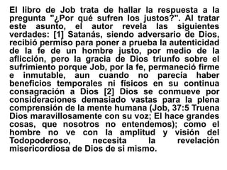 El libro de Job trata de hallar la respuesta a la
pregunta "¿Por qué sufren los justos?". Al tratar
este asunto, el autor revela las siguientes
verdades: [1] Satanás, siendo adversario de Dios,
recibió permiso para poner a prueba la autenticidad
de la fe de un hombre justo, por medio de la
aflicción, pero la gracia de Dios triunfo sobre el
sufrimiento porque Job, por la fe, permaneció firme
e inmutable, aun cuando no parecía haber
beneficios temporales ni físicos en su continua
consagración a Dios [2] Dios se conmueve por
consideraciones demasiado vastas para la plena
comprensión de la mente humana (Job, 37:5 Truena
Dios maravillosamente con su voz; El hace grandes
cosas, que nosotros no entendemos); como el
hombre no ve con la amplitud y visión del
Todopoderoso, necesita la revelación
misericordiosa de Dios de si mismo.
 