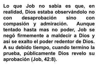 Lo que Job no sabia es que, en
realidad, Dios estaba observándolo no
con desaprobación sino con
compasión y admiración. Aunque
tentado hasta mas no poder, Job se
negó firmemente a maldecir a Dios y
así se exalto el poder redentor de Dios.
A su debido tiempo, cuando termino la
prueba, públicamente Dios revelo su
aprobación (Job, 42:8).
 