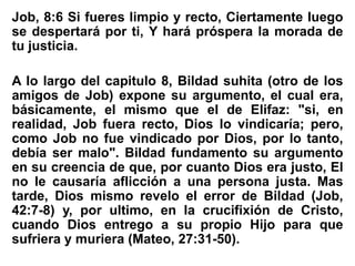 Job, 8:6 Si fueres limpio y recto, Ciertamente luego
se despertará por ti, Y hará próspera la morada de
tu justicia.
A lo largo del capitulo 8, Bildad suhita (otro de los
amigos de Job) expone su argumento, el cual era,
básicamente, el mismo que el de Elifaz: "si, en
realidad, Job fuera recto, Dios lo vindicaría; pero,
como Job no fue vindicado por Dios, por lo tanto,
debía ser malo". Bildad fundamento su argumento
en su creencia de que, por cuanto Dios era justo, El
no le causaría aflicción a una persona justa. Mas
tarde, Dios mismo revelo el error de Bildad (Job,
42:7-8) y, por ultimo, en la crucifixión de Cristo,
cuando Dios entrego a su propio Hijo para que
sufriera y muriera (Mateo, 27:31-50).
 