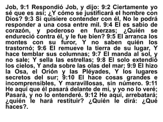 Job, 9:1 Respondió Job, y dijo: 9:2 Ciertamente yo
sé que es así; ¿Y cómo se justificará el hombre con
Dios? 9:3 Si quisiere contender con él, No le podrá
responder a una cosa entre mil. 9:4 El es sabio de
corazón, y poderoso en fuerzas; ¿Quién se
endureció contra él, y le fue bien? 9:5 El arranca los
montes con su furor, Y no saben quién los
trastornó; 9:6 El remueve la tierra de su lugar, Y
hace temblar sus columnas; 9:7 El manda al sol, y
no sale; Y sella las estrellas; 9:8 El solo extendió
los cielos, Y anda sobre las olas del mar; 9:9 El hizo
la Osa, el Orión y las Pléyades, Y los lugares
secretos del sur; 9:10 El hace cosas grandes e
incomprensibles, Y maravillosas, sin número. 9:11
He aquí que él pasará delante de mí, y yo no lo veré;
Pasará, y no lo entenderé. 9:12 He aquí, arrebatará;
¿quién le hará restituir? ¿Quién le dirá: ¿Qué
haces?.
 