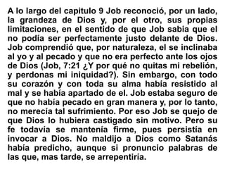 A lo largo del capitulo 9 Job reconoció, por un lado,
la grandeza de Dios y, por el otro, sus propias
limitaciones, en el sentido de que Job sabia que el
no podía ser perfectamente justo delante de Dios.
Job comprendió que, por naturaleza, el se inclinaba
al yo y al pecado y que no era perfecto ante los ojos
de Dios (Job, 7:21 ¿Y por qué no quitas mi rebelión,
y perdonas mi iniquidad?). Sin embargo, con todo
su corazón y con toda su alma había resistido al
mal y se había apartado de el. Job estaba seguro de
que no había pecado en gran manera y, por lo tanto,
no merecía tal sufrimiento. Por eso Job se quejo de
que Dios lo hubiera castigado sin motivo. Pero su
fe todavía se mantenía firme, pues persistía en
invocar a Dios. No maldijo a Dios como Satanás
había predicho, aunque si pronuncio palabras de
las que, mas tarde, se arrepentiría.
 