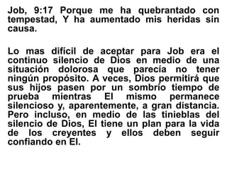 Job, 9:17 Porque me ha quebrantado con
tempestad, Y ha aumentado mis heridas sin
causa.
Lo mas difícil de aceptar para Job era el
continuo silencio de Dios en medio de una
situación dolorosa que parecía no tener
ningún propósito. A veces, Dios permitirá que
sus hijos pasen por un sombrío tiempo de
prueba mientras El mismo permanece
silencioso y, aparentemente, a gran distancia.
Pero incluso, en medio de las tinieblas del
silencio de Dios, El tiene un plan para la vida
de los creyentes y ellos deben seguir
confiando en El.
 