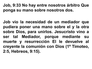 Job, 9:33 No hay entre nosotros árbitro Que
ponga su mano sobre nosotros dos.
Job vio la necesidad de un mediador que
pudiera poner una mano sobre el y la otra
sobre Dios, para unirlos. Jesucristo vino a
ser tal Mediador, porque mediante su
muerte y resurrección El le devuelve al
creyente la comunión con Dios (1º Timoteo,
2:5, Hebreos, 9:15).
 