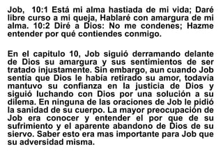 Job, 10:1 Está mi alma hastiada de mi vida; Daré
libre curso a mi queja, Hablaré con amargura de mi
alma. 10:2 Diré a Dios: No me condenes; Hazme
entender por qué contiendes conmigo.
En el capitulo 10, Job siguió derramando delante
de Dios su amargura y sus sentimientos de ser
tratado injustamente. Sin embargo, aun cuando Job
sentía que Dios le había retirado su amor, todavía
mantuvo su confianza en la justicia de Dios y
siguió luchando con Dios por una solución a su
dilema. En ninguna de las oraciones de Job le pidió
la sanidad de su cuerpo. La mayor preocupación de
Job era conocer y entender el por que de su
sufrimiento y el aparente abandono de Dios de su
siervo. Saber esto era mas importante para Job que
su adversidad misma.
 