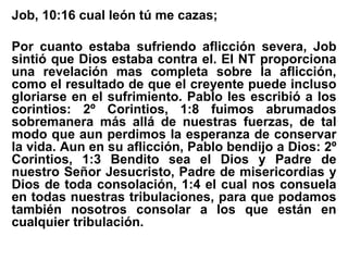 Job, 10:16 cual león tú me cazas;
Por cuanto estaba sufriendo aflicción severa, Job
sintió que Dios estaba contra el. El NT proporciona
una revelación mas completa sobre la aflicción,
como el resultado de que el creyente puede incluso
gloriarse en el sufrimiento. Pablo les escribió a los
corintios: 2º Corintios, 1:8 fuimos abrumados
sobremanera más allá de nuestras fuerzas, de tal
modo que aun perdimos la esperanza de conservar
la vida. Aun en su aflicción, Pablo bendijo a Dios: 2º
Corintios, 1:3 Bendito sea el Dios y Padre de
nuestro Señor Jesucristo, Padre de misericordias y
Dios de toda consolación, 1:4 el cual nos consuela
en todas nuestras tribulaciones, para que podamos
también nosotros consolar a los que están en
cualquier tribulación.
 