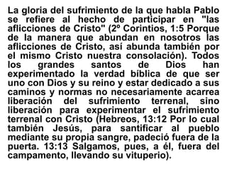 La gloria del sufrimiento de la que habla Pablo
se refiere al hecho de participar en "las
aflicciones de Cristo" (2º Corintios, 1:5 Porque
de la manera que abundan en nosotros las
aflicciones de Cristo, así abunda también por
el mismo Cristo nuestra consolación). Todos
los grandes santos de Dios han
experimentado la verdad bíblica de que ser
uno con Dios y su reino y estar dedicado a sus
caminos y normas no necesariamente acarrea
liberación del sufrimiento terrenal, sino
liberación para experimentar el sufrimiento
terrenal con Cristo (Hebreos, 13:12 Por lo cual
también Jesús, para santificar al pueblo
mediante su propia sangre, padeció fuera de la
puerta. 13:13 Salgamos, pues, a él, fuera del
campamento, llevando su vituperio).
 