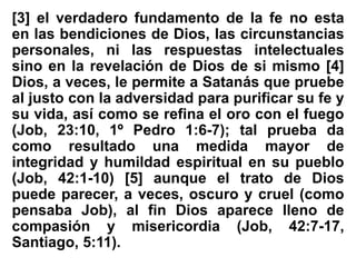 [3] el verdadero fundamento de la fe no esta
en las bendiciones de Dios, las circunstancias
personales, ni las respuestas intelectuales
sino en la revelación de Dios de si mismo [4]
Dios, a veces, le permite a Satanás que pruebe
al justo con la adversidad para purificar su fe y
su vida, así como se refina el oro con el fuego
(Job, 23:10, 1º Pedro 1:6-7); tal prueba da
como resultado una medida mayor de
integridad y humildad espiritual en su pueblo
(Job, 42:1-10) [5] aunque el trato de Dios
puede parecer, a veces, oscuro y cruel (como
pensaba Job), al fin Dios aparece lleno de
compasión y misericordia (Job, 42:7-17,
Santiago, 5:11).
 