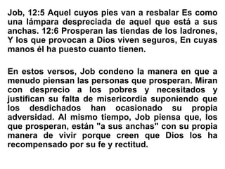 Job, 12:5 Aquel cuyos pies van a resbalar Es como
una lámpara despreciada de aquel que está a sus
anchas. 12:6 Prosperan las tiendas de los ladrones,
Y los que provocan a Dios viven seguros, En cuyas
manos él ha puesto cuanto tienen.
En estos versos, Job condeno la manera en que a
menudo piensan las personas que prosperan. Miran
con desprecio a los pobres y necesitados y
justifican su falta de misericordia suponiendo que
los desdichados han ocasionado su propia
adversidad. Al mismo tiempo, Job piensa que, los
que prosperan, están "a sus anchas" con su propia
manera de vivir porque creen que Dios los ha
recompensado por su fe y rectitud.
 