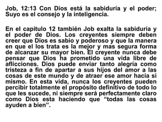 Job, 12:13 Con Dios está la sabiduría y el poder;
Suyo es el consejo y la inteligencia.
En el capitulo 12 también Job exalta la sabiduría y
el poder de Dios. Los creyentes siempre deben
creer que Dios es sabio y poderoso y que la manera
en que el los trata es la mejor y mas segura forma
de alcanzar su mayor bien. El creyente nunca debe
pensar que Dios ha prometido una vida libre de
aflicciones. Dios puede enviar tanto alegría como
tristeza a fin de apartar a sus hijos del amor a las
cosas de este mundo y de atraer ese amor hacia si
mismo. En esta vida, nunca los creyentes pueden
percibir totalmente el propósito definitivo de todo lo
que les sucede, ni siempre será perfectamente claro
como Dios esta haciendo que “todas las cosas
ayuden a bien”.
 