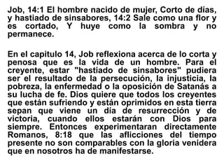 Job, 14:1 El hombre nacido de mujer, Corto de días,
y hastiado de sinsabores, 14:2 Sale como una flor y
es cortado, Y huye como la sombra y no
permanece.
En el capitulo 14, Job reflexiona acerca de lo corta y
penosa que es la vida de un hombre. Para el
creyente, estar "hastiado de sinsabores" pudiera
ser el resultado de la persecución, la injusticia, la
pobreza, la enfermedad o la oposición de Satanás a
su lucha de fe. Dios quiere que todos los creyentes
que están sufriendo y están oprimidos en esta tierra
sepan que viene un día de resurrección y de
victoria, cuando ellos estarán con Dios para
siempre. Entonces experimentaran directamente
Romanos, 8:18 que las aflicciones del tiempo
presente no son comparables con la gloria venidera
que en nosotros ha de manifestarse.
 