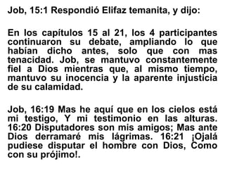 Job, 15:1 Respondió Elifaz temanita, y dijo:
En los capítulos 15 al 21, los 4 participantes
continuaron su debate, ampliando lo que
habían dicho antes, solo que con mas
tenacidad. Job, se mantuvo constantemente
fiel a Dios mientras que, al mismo tiempo,
mantuvo su inocencia y la aparente injusticia
de su calamidad.
Job, 16:19 Mas he aquí que en los cielos está
mi testigo, Y mi testimonio en las alturas.
16:20 Disputadores son mis amigos; Mas ante
Dios derramaré mis lágrimas. 16:21 ¡Ojalá
pudiese disputar el hombre con Dios, Como
con su prójimo!.
 