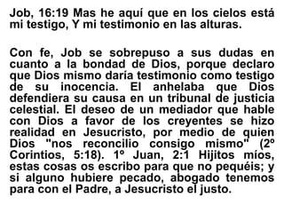Job, 16:19 Mas he aquí que en los cielos está
mi testigo, Y mi testimonio en las alturas.
Con fe, Job se sobrepuso a sus dudas en
cuanto a la bondad de Dios, porque declaro
que Dios mismo daría testimonio como testigo
de su inocencia. El anhelaba que Dios
defendiera su causa en un tribunal de justicia
celestial. El deseo de un mediador que hable
con Dios a favor de los creyentes se hizo
realidad en Jesucristo, por medio de quien
Dios "nos reconcilio consigo mismo" (2º
Corintios, 5:18). 1º Juan, 2:1 Hijitos míos,
estas cosas os escribo para que no pequéis; y
si alguno hubiere pecado, abogado tenemos
para con el Padre, a Jesucristo el justo.
 