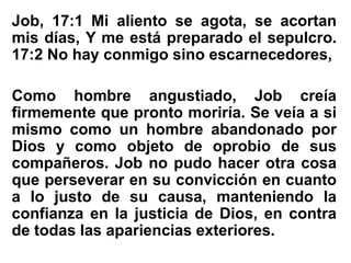 Job, 17:1 Mi aliento se agota, se acortan
mis días, Y me está preparado el sepulcro.
17:2 No hay conmigo sino escarnecedores,
Como hombre angustiado, Job creía
firmemente que pronto moriría. Se veía a si
mismo como un hombre abandonado por
Dios y como objeto de oprobio de sus
compañeros. Job no pudo hacer otra cosa
que perseverar en su convicción en cuanto
a lo justo de su causa, manteniendo la
confianza en la justicia de Dios, en contra
de todas las apariencias exteriores.
 