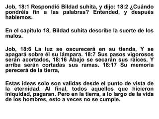Job, 18:1 Respondió Bildad suhita, y dijo: 18:2 ¿Cuándo
pondréis fin a las palabras? Entended, y después
hablemos.
En el capitulo 18, Bildad suhita describe la suerte de los
malos.
Job, 18:6 La luz se oscurecerá en su tienda, Y se
apagará sobre él su lámpara. 18:7 Sus pasos vigorosos
serán acortados, 18:16 Abajo se secarán sus raíces, Y
arriba serán cortadas sus ramas. 18:17 Su memoria
perecerá de la tierra,
Estas ideas solo son validas desde el punto de vista de
la eternidad. Al final, todos aquellos que hicieron
iniquidad, pagaran. Pero en la tierra, a lo largo de la vida
de los hombres, esto a veces no se cumple.
 