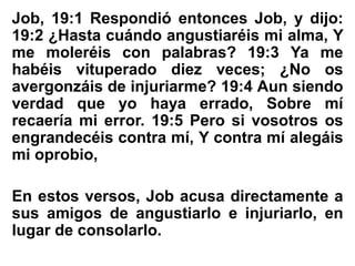 Job, 19:1 Respondió entonces Job, y dijo:
19:2 ¿Hasta cuándo angustiaréis mi alma, Y
me moleréis con palabras? 19:3 Ya me
habéis vituperado diez veces; ¿No os
avergonzáis de injuriarme? 19:4 Aun siendo
verdad que yo haya errado, Sobre mí
recaería mi error. 19:5 Pero si vosotros os
engrandecéis contra mí, Y contra mí alegáis
mi oprobio,
En estos versos, Job acusa directamente a
sus amigos de angustiarlo e injuriarlo, en
lugar de consolarlo.
 